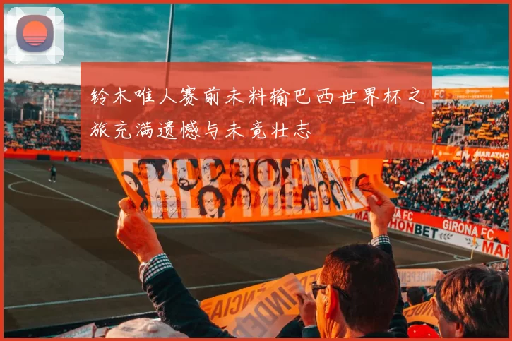 铃木唯人赛前未料输巴西世界杯之旅充满遗憾与未竟壮志
