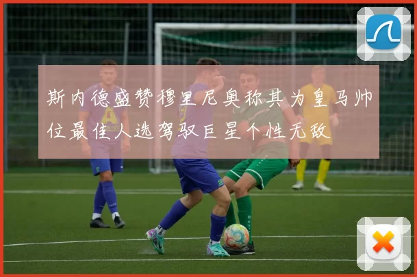 斯内德盛赞穆里尼奥称其为皇马帅位最佳人选驾驭巨星个性无敌