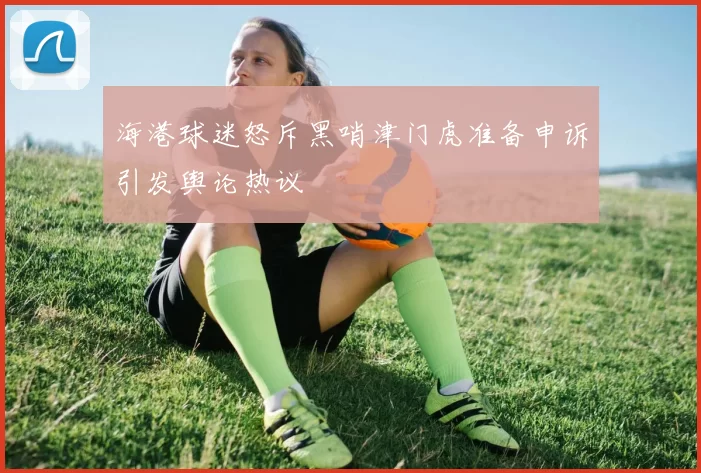 海港球迷怒斥黑哨津门虎准备申诉引发舆论热议