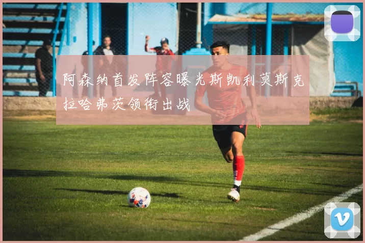 阿森纳首发阵容曝光斯凯利莫斯克拉哈弗茨领衔出战