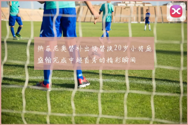 热菲尼奥替补出场替换20岁小将庞盛翰完成中超首秀的精彩瞬间