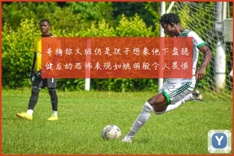夸梅称文班仍是孩子想象他下盘稳健后的恐怖表现如姚明般令人畏惧