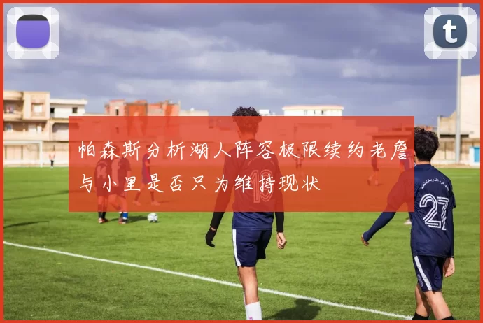 帕森斯分析湖人阵容极限续约老詹与小里是否只为维持现状