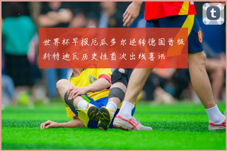 世界杯早报厄瓜多尔逆转德国晋级科特迪瓦历史性首次出线喜讯