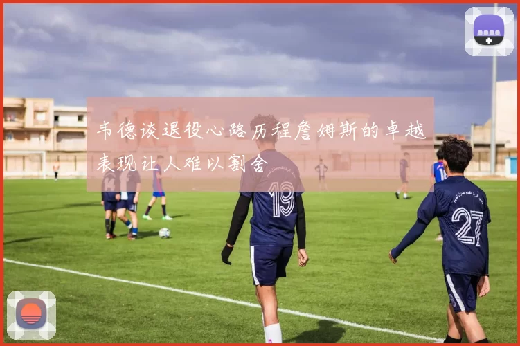 韦德谈退役心路历程詹姆斯的卓越表现让人难以割舍