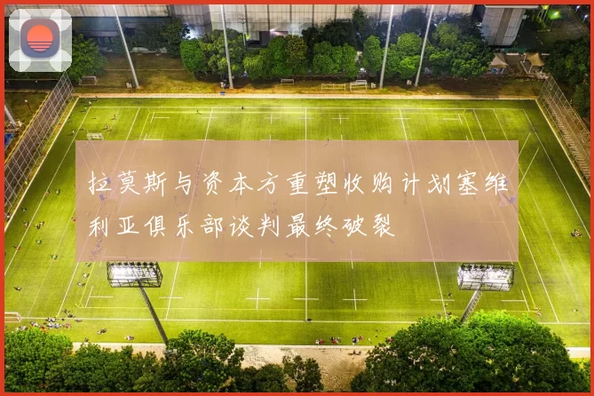 拉莫斯与资本方重塑收购计划塞维利亚俱乐部谈判最终破裂